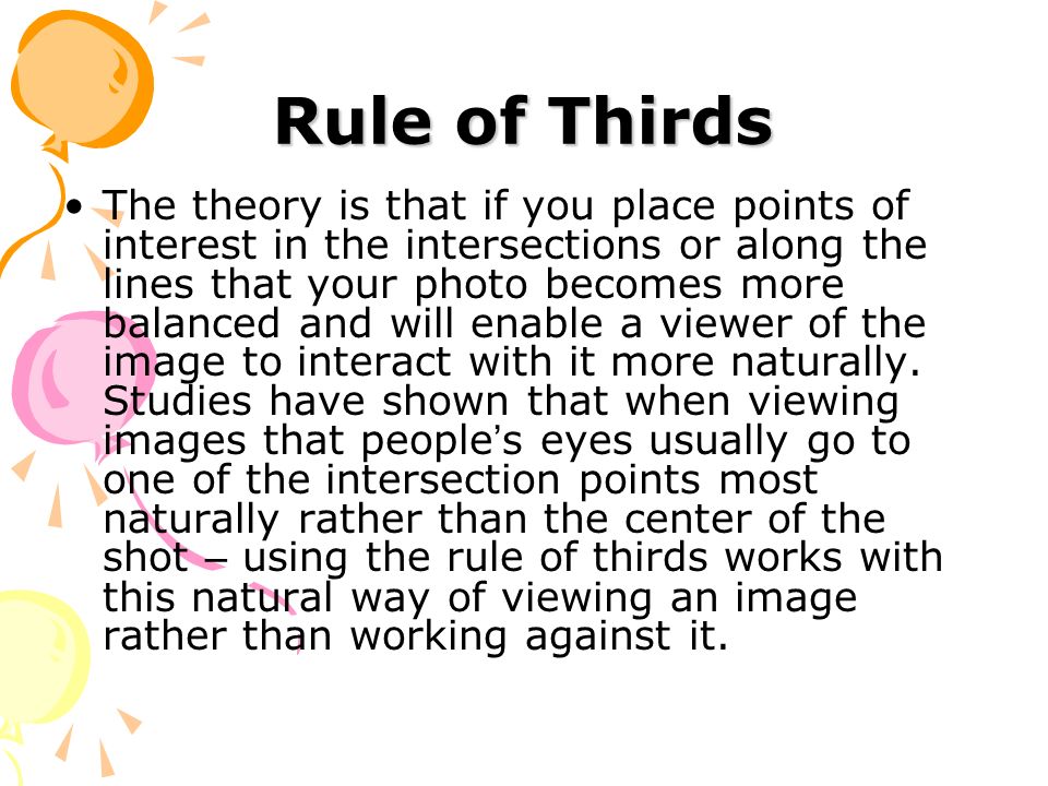 Rule of Thirds The theory is that if you place points of interest in the intersections or along the lines that your photo becomes more balanced and will enable a viewer of the image to interact with it more naturally.