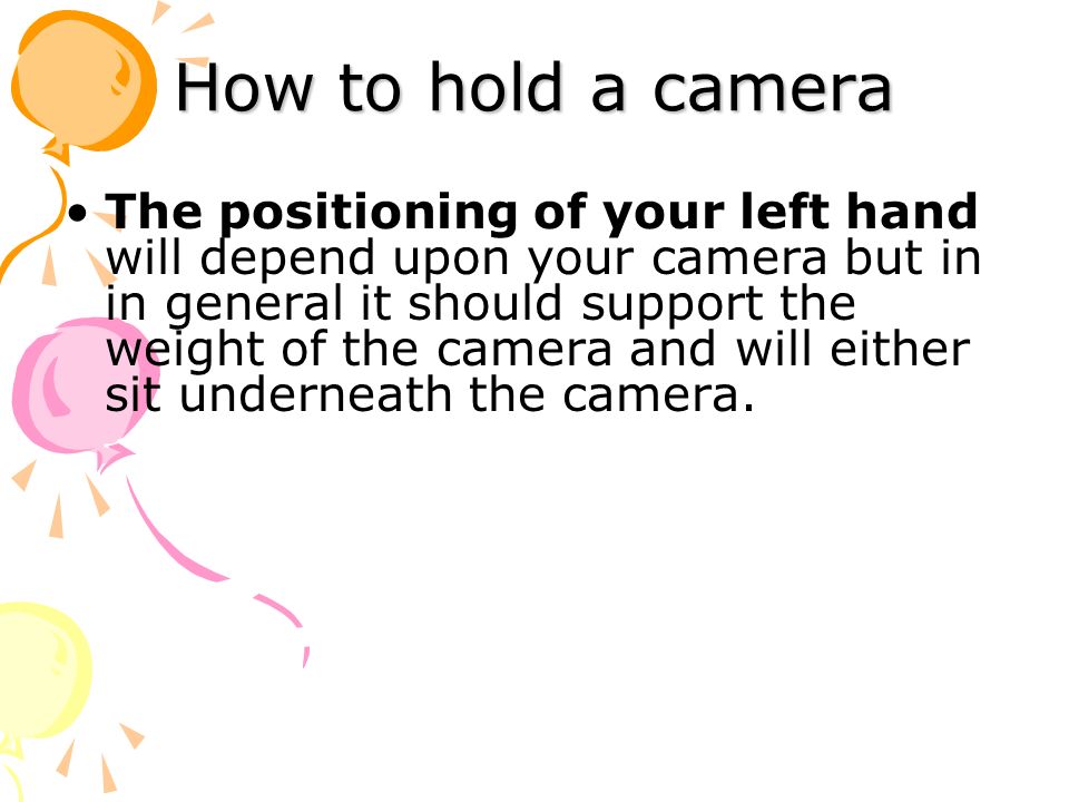 How to hold a camera The positioning of your left hand will depend upon your camera but in in general it should support the weight of the camera and will either sit underneath the camera.