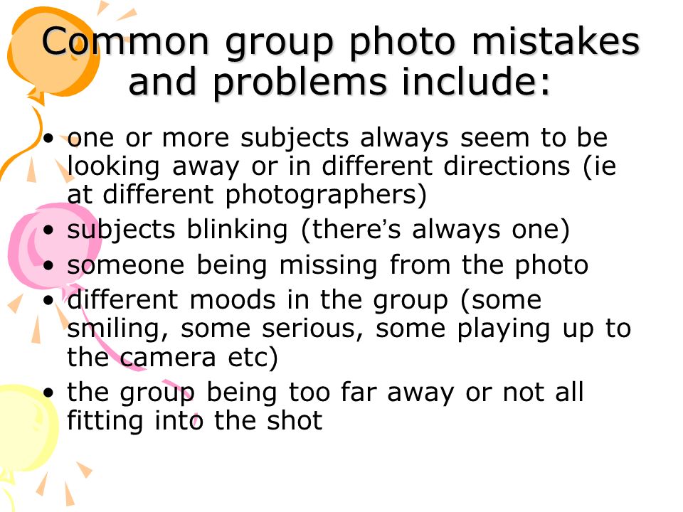 Common group photo mistakes and problems include: one or more subjects always seem to be looking away or in different directions (ie at different photographers) subjects blinking (there ’ s always one) someone being missing from the photo different moods in the group (some smiling, some serious, some playing up to the camera etc) the group being too far away or not all fitting into the shot