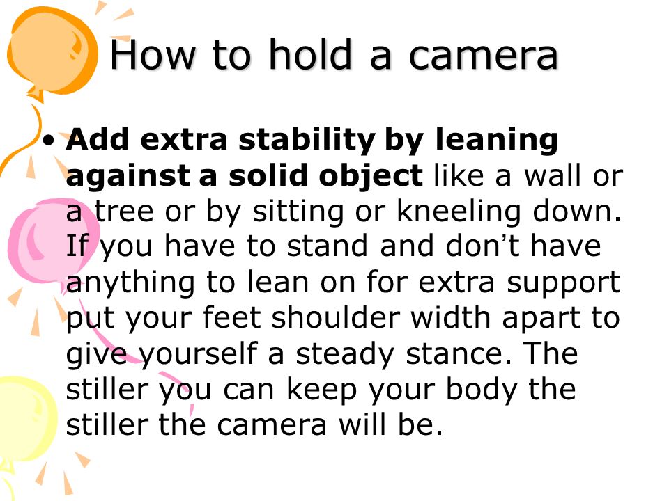 How to hold a camera Add extra stability by leaning against a solid object like a wall or a tree or by sitting or kneeling down.