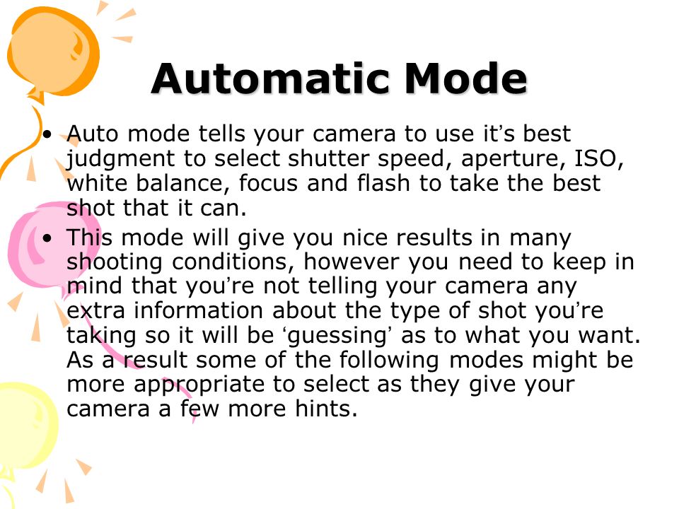 Automatic Mode Auto mode tells your camera to use it ’ s best judgment to select shutter speed, aperture, ISO, white balance, focus and flash to take the best shot that it can.