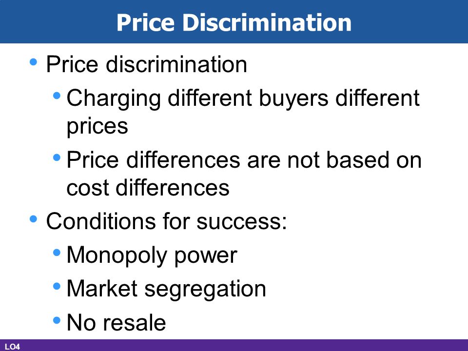 Price Discrimination Price discrimination Charging different buyers different prices Price differences are not based on cost differences Conditions for success: Monopoly power Market segregation No resale LO4