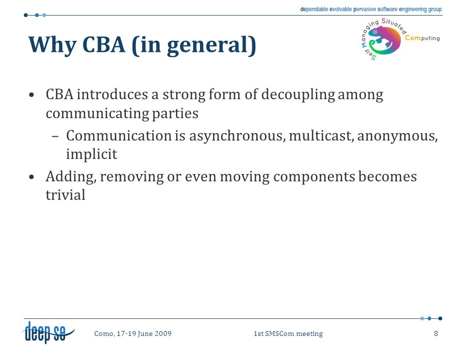 Como, June 20091st SMSCom meeting8 Why CBA (in general) CBA introduces a strong form of decoupling among communicating parties –Communication is asynchronous, multicast, anonymous, implicit Adding, removing or even moving components becomes trivial