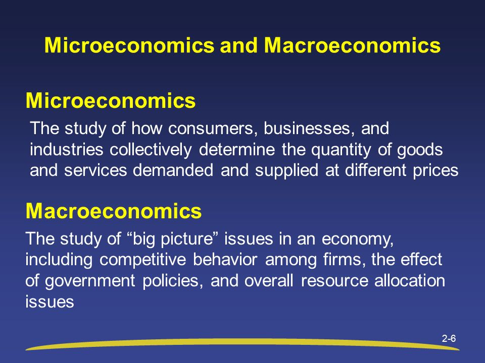 Microeconomics and Macroeconomics Microeconomics The study of how consumers, businesses, and industries collectively determine the quantity of goods and services demanded and supplied at different prices Macroeconomics The study of big picture issues in an economy, including competitive behavior among firms, the effect of government policies, and overall resource allocation issues 2-6