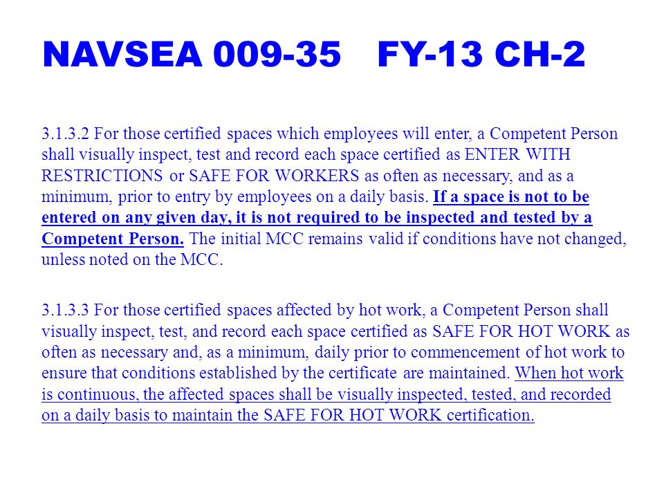 NAVSEA FY-13 CH For those certified spaces which employees will enter, a Competent Person shall visually inspect, test and record each space certified as ENTER WITH RESTRICTIONS or SAFE FOR WORKERS as often as necessary, and as a minimum, prior to entry by employees on a daily basis.