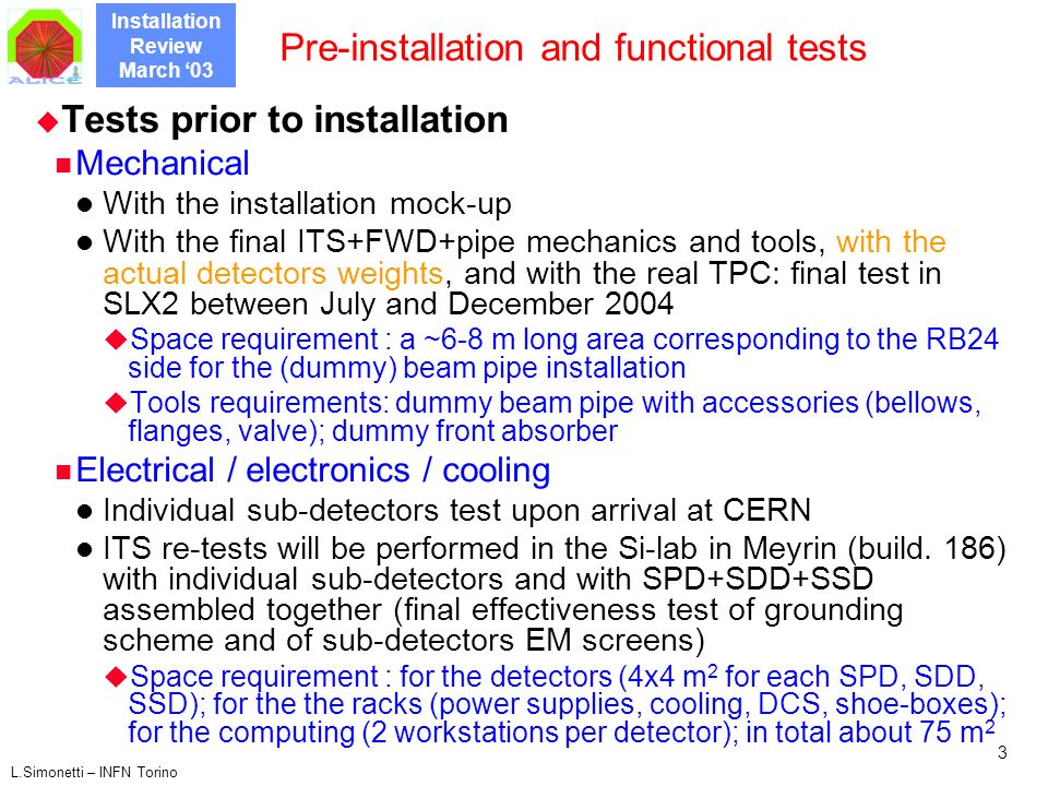 Installation Review March ‘03 L.Simonetti – INFN Torino 3 Pre-installation and functional tests  Tests prior to installation Mechanical With the installation mock-up With the final ITS+FWD+pipe mechanics and tools, with the actual detectors weights, and with the real TPC: final test in SLX2 between July and December 2004  Space requirement : a ~6-8 m long area corresponding to the RB24 side for the (dummy) beam pipe installation  Tools requirements: dummy beam pipe with accessories (bellows, flanges, valve); dummy front absorber Electrical / electronics / cooling Individual sub-detectors test upon arrival at CERN ITS re-tests will be performed in the Si-lab in Meyrin (build.