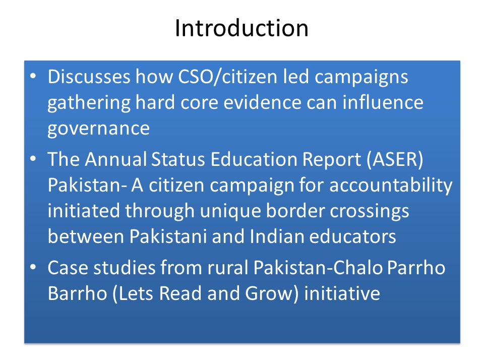 Introduction Discusses how CSO/citizen led campaigns gathering hard core evidence can influence governance The Annual Status Education Report (ASER) Pakistan- A citizen campaign for accountability initiated through unique border crossings between Pakistani and Indian educators Case studies from rural Pakistan-Chalo Parrho Barrho (Lets Read and Grow) initiative Discusses how CSO/citizen led campaigns gathering hard core evidence can influence governance The Annual Status Education Report (ASER) Pakistan- A citizen campaign for accountability initiated through unique border crossings between Pakistani and Indian educators Case studies from rural Pakistan-Chalo Parrho Barrho (Lets Read and Grow) initiative