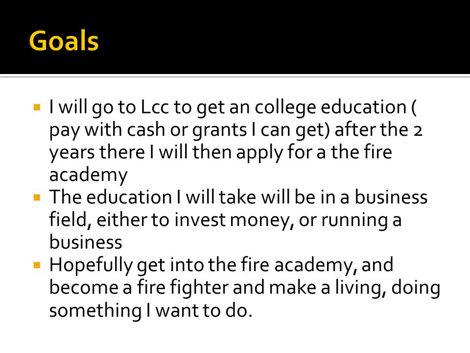  I will go to Lcc to get an college education ( pay with cash or grants I can get) after the 2 years there I will then apply for a the fire academy  The education I will take will be in a business field, either to invest money, or running a business  Hopefully get into the fire academy, and become a fire fighter and make a living, doing something I want to do.