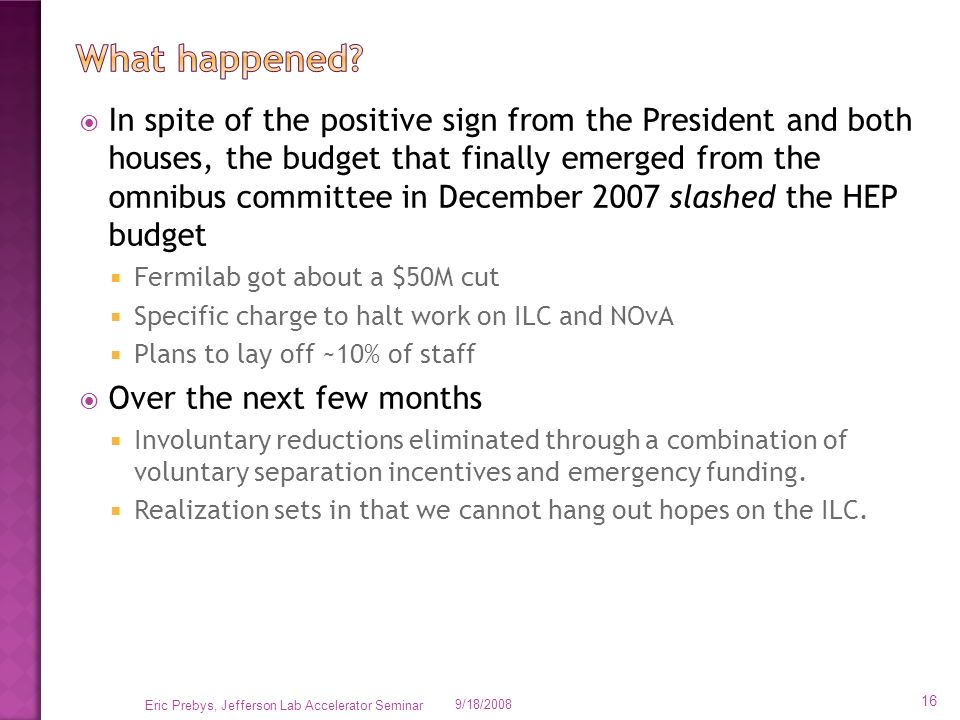  In spite of the positive sign from the President and both houses, the budget that finally emerged from the omnibus committee in December 2007 slashed the HEP budget  Fermilab got about a $50M cut  Specific charge to halt work on ILC and NOvA  Plans to lay off ~10% of staff  Over the next few months  Involuntary reductions eliminated through a combination of voluntary separation incentives and emergency funding.