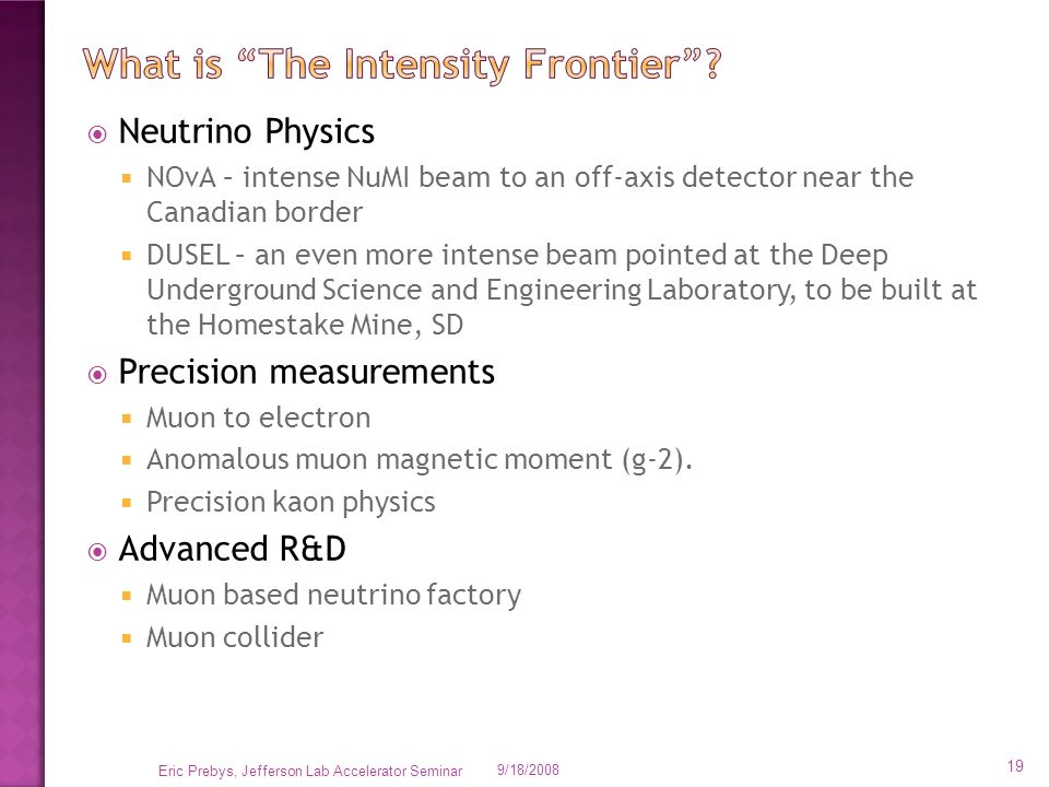  Neutrino Physics  NOvA – intense NuMI beam to an off-axis detector near the Canadian border  DUSEL – an even more intense beam pointed at the Deep Underground Science and Engineering Laboratory, to be built at the Homestake Mine, SD  Precision measurements  Muon to electron  Anomalous muon magnetic moment (g-2).