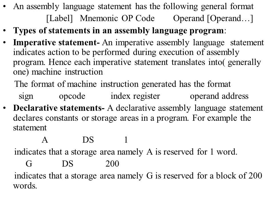 An assembly language statement has the following general format [Label] Mnemonic OP Code Operand [Operand…] Types of statements in an assembly language program: Imperative statement- An imperative assembly language statement indicates action to be performed during execution of assembly program.