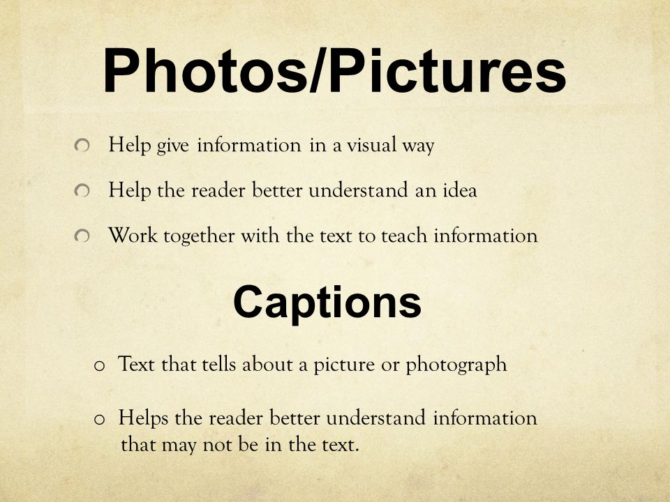 Photos/Pictures Help give information in a visual way Help the reader better understand an idea Work together with the text to teach information Captions o Text that tells about a picture or photograph o Helps the reader better understand information that may not be in the text.