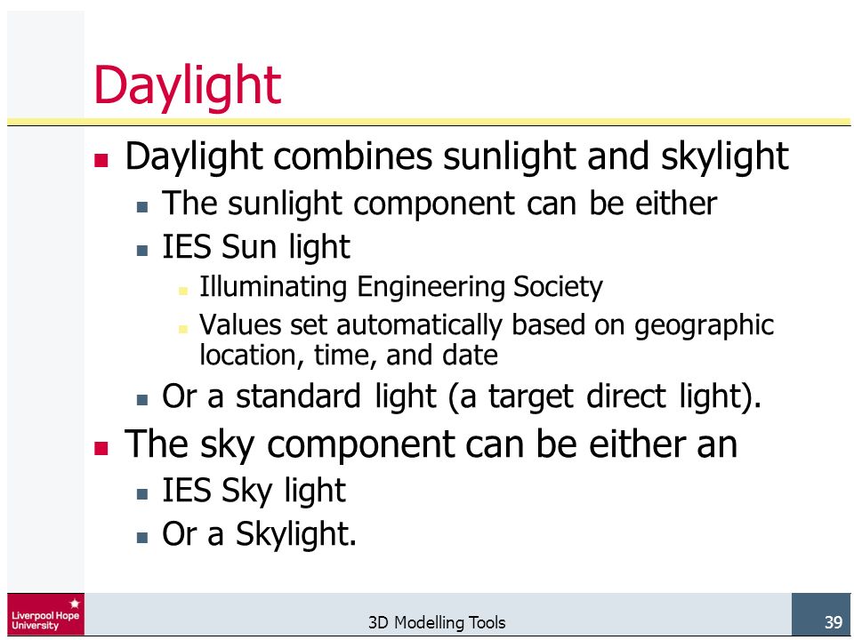 3D Modelling Tools 39 Daylight Daylight combines sunlight and skylight The sunlight component can be either IES Sun light Illuminating Engineering Society Values set automatically based on geographic location, time, and date Or a standard light (a target direct light).