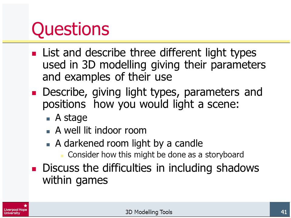 3D Modelling Tools 41 Questions List and describe three different light types used in 3D modelling giving their parameters and examples of their use Describe, giving light types, parameters and positions how you would light a scene: A stage A well lit indoor room A darkened room light by a candle Consider how this might be done as a storyboard Discuss the difficulties in including shadows within games