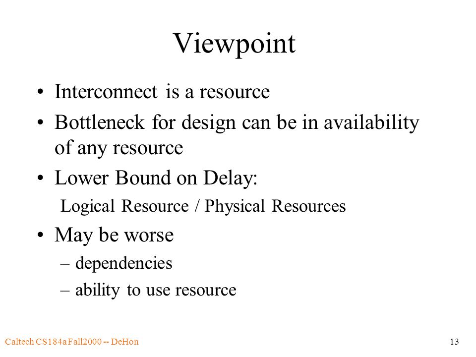 Caltech CS184a Fall DeHon13 Viewpoint Interconnect is a resource Bottleneck for design can be in availability of any resource Lower Bound on Delay: Logical Resource / Physical Resources May be worse –dependencies –ability to use resource