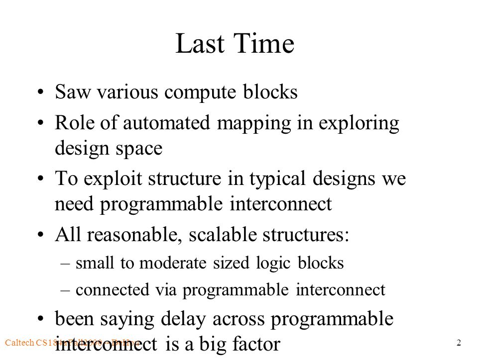 Caltech CS184a Fall DeHon2 Last Time Saw various compute blocks Role of automated mapping in exploring design space To exploit structure in typical designs we need programmable interconnect All reasonable, scalable structures: –small to moderate sized logic blocks –connected via programmable interconnect been saying delay across programmable interconnect is a big factor