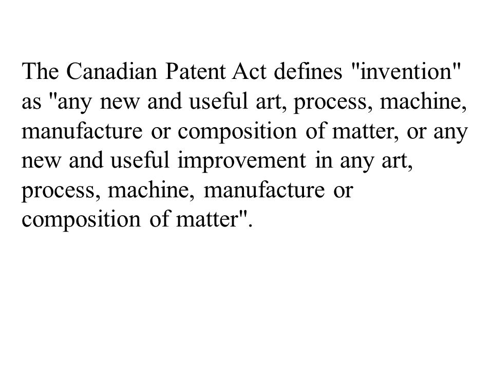 The Canadian Patent Act defines invention as any new and useful art, process, machine, manufacture or composition of matter, or any new and useful improvement in any art, process, machine, manufacture or composition of matter .