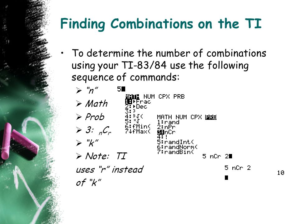 Finding Combinations on the TI To determine the number of combinations using your TI-83/84 use the following sequence of commands:  n  Math  Prob  3: n C r  k  Note: TI uses r instead of k