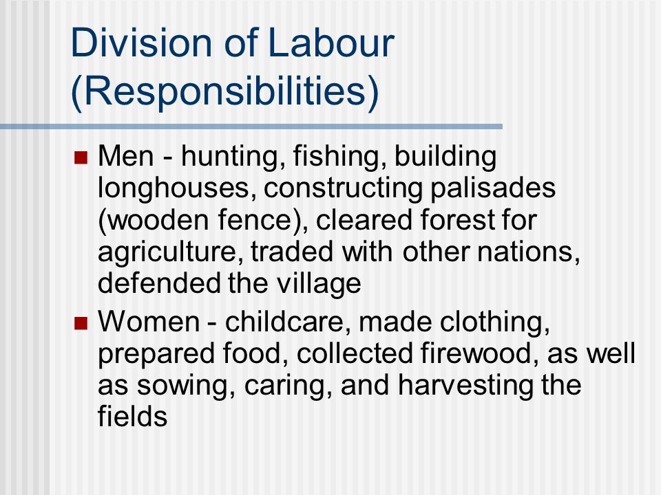 Division of Labour (Responsibilities) Men - hunting, fishing, building longhouses, constructing palisades (wooden fence), cleared forest for agriculture, traded with other nations, defended the village Women - childcare, made clothing, prepared food, collected firewood, as well as sowing, caring, and harvesting the fields