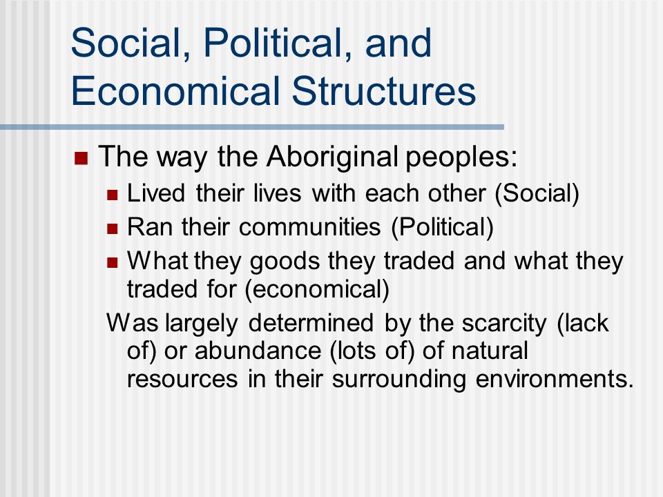 Social, Political, and Economical Structures The way the Aboriginal peoples: Lived their lives with each other (Social) Ran their communities (Political) What they goods they traded and what they traded for (economical) Was largely determined by the scarcity (lack of) or abundance (lots of) of natural resources in their surrounding environments.