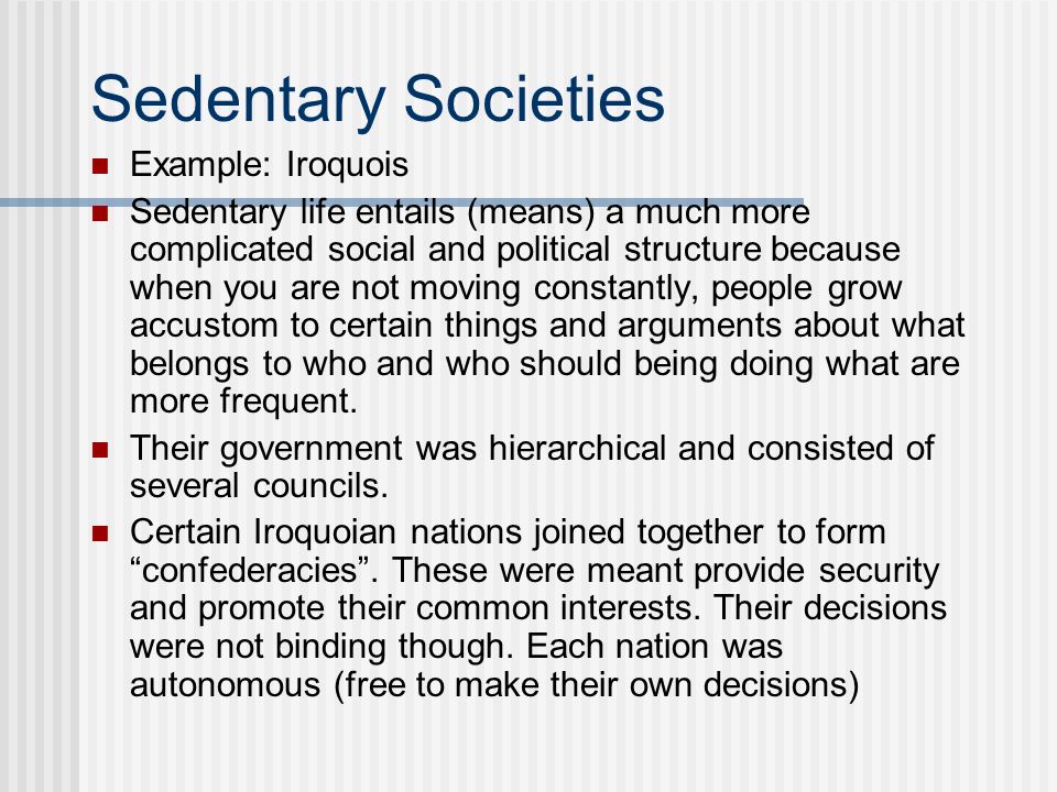 Sedentary Societies Example: Iroquois Sedentary life entails (means) a much more complicated social and political structure because when you are not moving constantly, people grow accustom to certain things and arguments about what belongs to who and who should being doing what are more frequent.