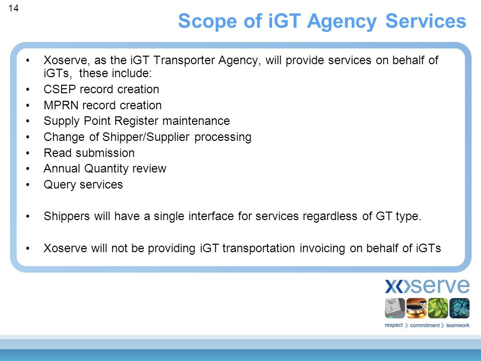 Scope of iGT Agency Services Xoserve, as the iGT Transporter Agency, will provide services on behalf of iGTs, these include: CSEP record creation MPRN record creation Supply Point Register maintenance Change of Shipper/Supplier processing Read submission Annual Quantity review Query services Shippers will have a single interface for services regardless of GT type.