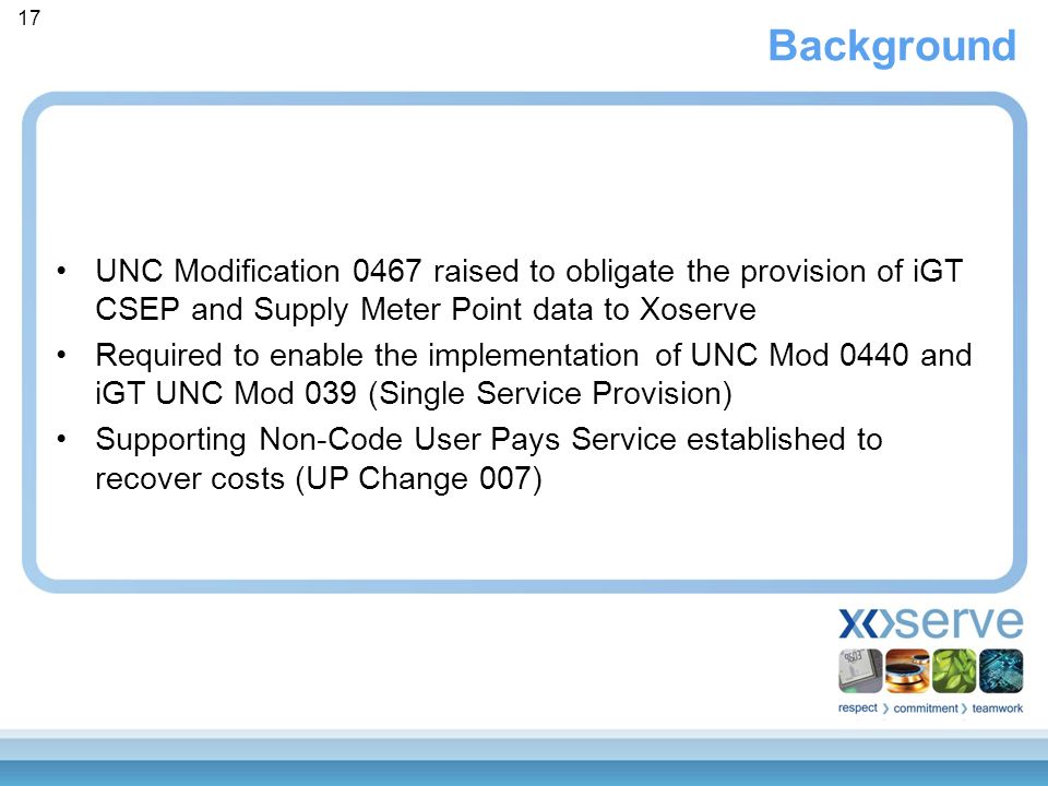 Background UNC Modification 0467 raised to obligate the provision of iGT CSEP and Supply Meter Point data to Xoserve Required to enable the implementation of UNC Mod 0440 and iGT UNC Mod 039 (Single Service Provision) Supporting Non-Code User Pays Service established to recover costs (UP Change 007) 17