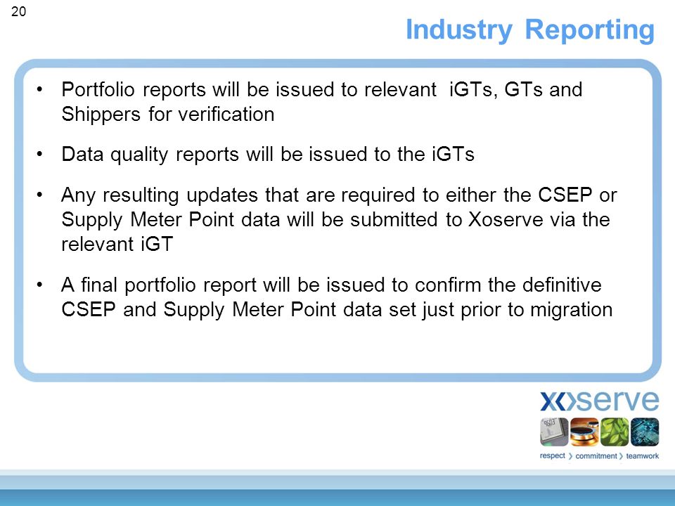 Industry Reporting Portfolio reports will be issued to relevant iGTs, GTs and Shippers for verification Data quality reports will be issued to the iGTs Any resulting updates that are required to either the CSEP or Supply Meter Point data will be submitted to Xoserve via the relevant iGT A final portfolio report will be issued to confirm the definitive CSEP and Supply Meter Point data set just prior to migration 20