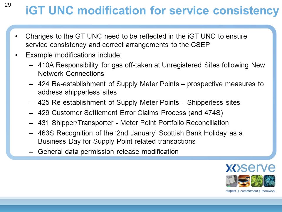 iGT UNC modification for service consistency 29 Changes to the GT UNC need to be reflected in the iGT UNC to ensure service consistency and correct arrangements to the CSEP Example modifications include: –410A Responsibility for gas off-taken at Unregistered Sites following New Network Connections –424 Re-establishment of Supply Meter Points – prospective measures to address shipperless sites –425 Re-establishment of Supply Meter Points – Shipperless sites –429 Customer Settlement Error Claims Process (and 474S) –431 Shipper/Transporter - Meter Point Portfolio Reconciliation –463S Recognition of the ‘2nd January’ Scottish Bank Holiday as a Business Day for Supply Point related transactions –General data permission release modification