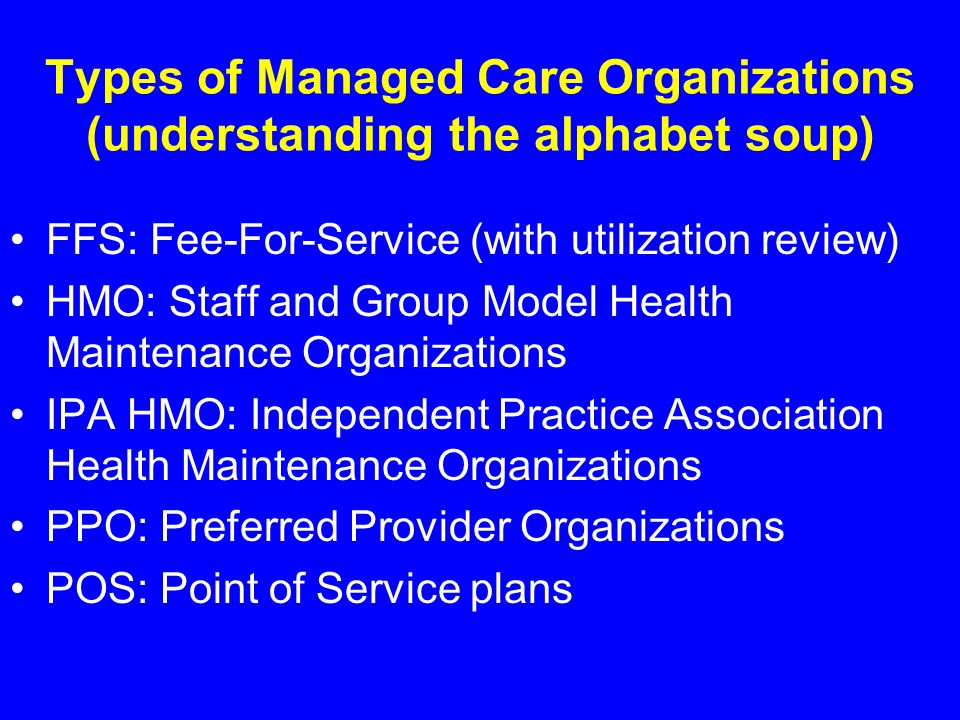 Types of Managed Care Organizations (understanding the alphabet soup) FFS: Fee-For-Service (with utilization review) HMO: Staff and Group Model Health Maintenance Organizations IPA HMO: Independent Practice Association Health Maintenance Organizations PPO: Preferred Provider Organizations POS: Point of Service plans