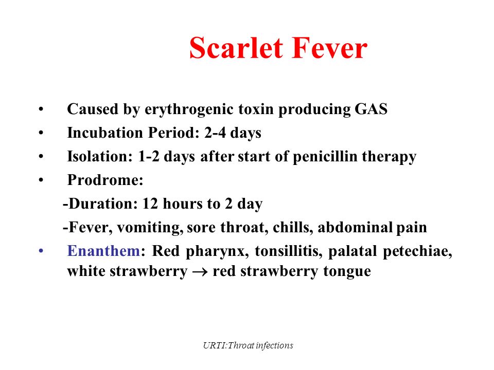URTI:Throat infections Scarlet Fever Caused by erythrogenic toxin producing GAS Incubation Period: 2-4 days Isolation: 1-2 days after start of penicillin therapy Prodrome: -Duration: 12 hours to 2 day -Fever, vomiting, sore throat, chills, abdominal pain Enanthem: Red pharynx, tonsillitis, palatal petechiae, white strawberry  red strawberry tongue