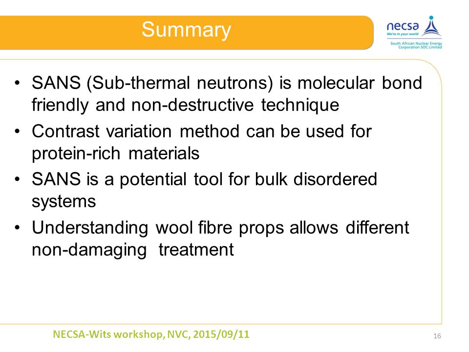 Summary SANS (Sub-thermal neutrons) is molecular bond friendly and non-destructive technique Contrast variation method can be used for protein-rich materials SANS is a potential tool for bulk disordered systems Understanding wool fibre props allows different non-damaging treatment 16 NECSA-Wits workshop, NVC, 2015/09/11