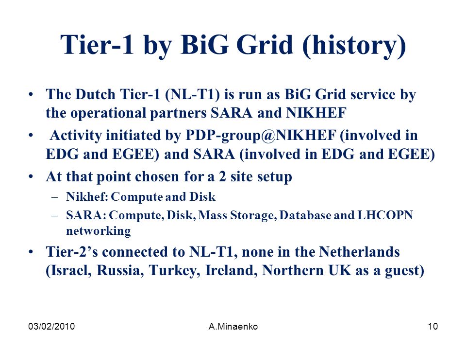 Tier-1 by BiG Grid (history) The Dutch Tier-1 (NL-T1) is run as BiG Grid service by the operational partners SARA and NIKHEF Activity initiated by (involved in EDG and EGEE) and SARA (involved in EDG and EGEE) At that point chosen for a 2 site setup –Nikhef: Compute and Disk –SARA: Compute, Disk, Mass Storage, Database and LHCOPN networking Tier-2’s connected to NL-T1, none in the Netherlands (Israel, Russia, Turkey, Ireland, Northern UK as a guest) 03/02/2010A.Minaenko10