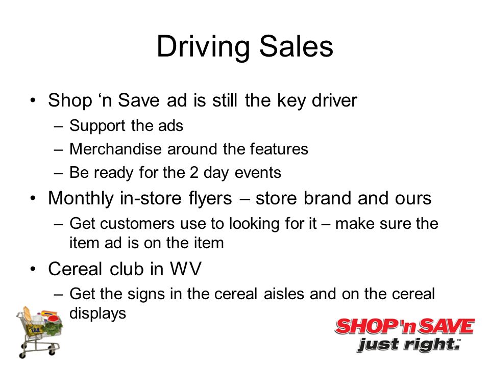 Driving Sales Shop ‘n Save ad is still the key driver –Support the ads –Merchandise around the features –Be ready for the 2 day events Monthly in-store flyers – store brand and ours –Get customers use to looking for it – make sure the item ad is on the item Cereal club in WV –Get the signs in the cereal aisles and on the cereal displays