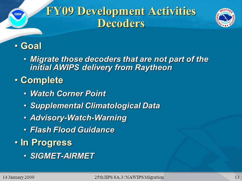 14 January th IIPS 8A.3: NAWIPS Migration13 FY09 Development Activities Decoders GoalGoal Migrate those decoders that are not part of the initial AWIPS delivery from RaytheonMigrate those decoders that are not part of the initial AWIPS delivery from Raytheon CompleteComplete Watch Corner PointWatch Corner Point Supplemental Climatological DataSupplemental Climatological Data Advisory-Watch-WarningAdvisory-Watch-Warning Flash Flood GuidanceFlash Flood Guidance In ProgressIn Progress SIGMET-AIRMETSIGMET-AIRMET