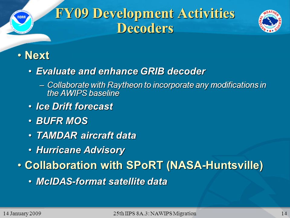 14 January th IIPS 8A.3: NAWIPS Migration14 FY09 Development Activities Decoders NextNext Evaluate and enhance GRIB decoderEvaluate and enhance GRIB decoder –Collaborate with Raytheon to incorporate any modifications in the AWIPS baseline Ice Drift forecastIce Drift forecast BUFR MOSBUFR MOS TAMDAR aircraft dataTAMDAR aircraft data Hurricane AdvisoryHurricane Advisory Collaboration with SPoRT (NASA-Huntsville)Collaboration with SPoRT (NASA-Huntsville) McIDAS-format satellite dataMcIDAS-format satellite data