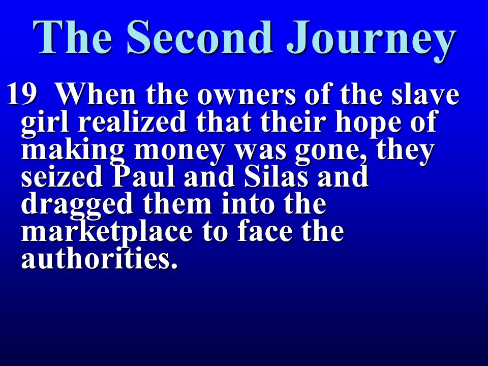 19 When the owners of the slave girl realized that their hope of making money was gone, they seized Paul and Silas and dragged them into the marketplace to face the authorities.