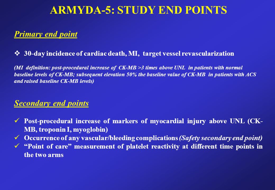 ARMYDA-5: STUDY END POINTS Primary end point  30-day incidence of cardiac death, MI, target vessel revascularization (MI definition: post-procedural increase of CK-MB >3 times above UNL in patients with normal baseline levels of CK-MB; subsequent elevation 50% the baseline value of CK-MB in patients with ACS and raised baseline CK-MB levels) Secondary end points Post-procedural increase of markers of myocardial injury above UNL (CK- MB, troponin I, myoglobin) Occurrence of any vascular/bleeding complications (Safety secondary end point) Point of care measurement of platelet reactivity at different time points in the two arms