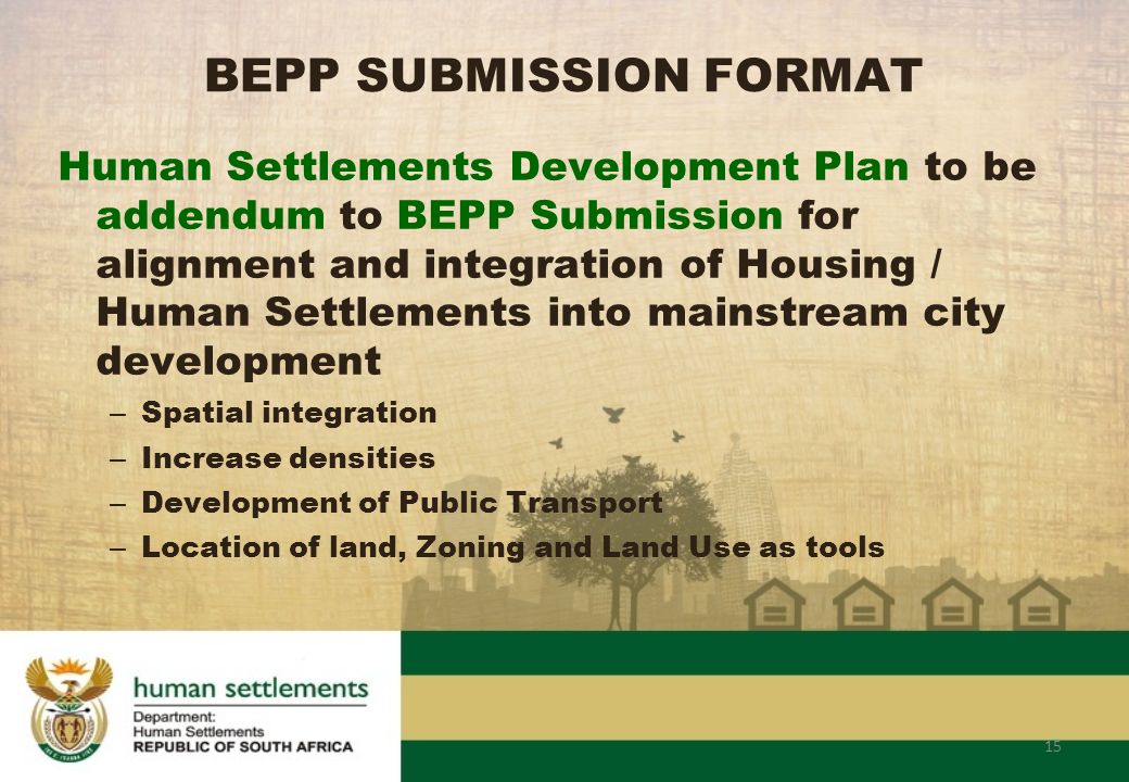 15 BEPP SUBMISSION FORMAT Human Settlements Development Plan to be addendum to BEPP Submission for alignment and integration of Housing / Human Settlements into mainstream city development – Spatial integration – Increase densities – Development of Public Transport – Location of land, Zoning and Land Use as tools