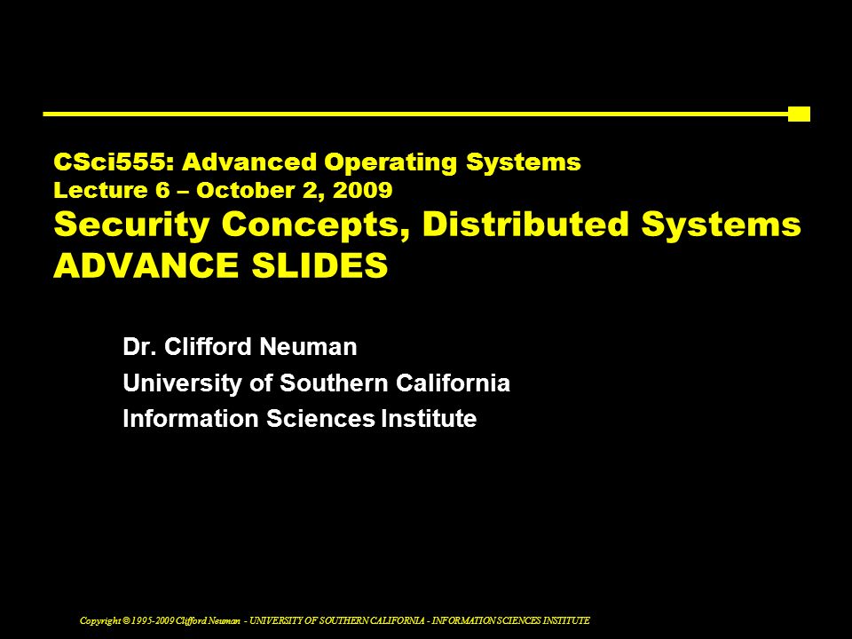 Copyright © Clifford Neuman - UNIVERSITY OF SOUTHERN CALIFORNIA - INFORMATION SCIENCES INSTITUTE CSci555: Advanced Operating Systems Lecture 6 – October 2, 2009 Security Concepts, Distributed Systems ADVANCE SLIDES Dr.