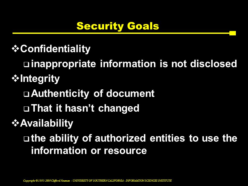 Copyright © Clifford Neuman - UNIVERSITY OF SOUTHERN CALIFORNIA - INFORMATION SCIENCES INSTITUTE Security Goals  Confidentiality  inappropriate information is not disclosed  Integrity  Authenticity of document  That it hasn’t changed  Availability  the ability of authorized entities to use the information or resource