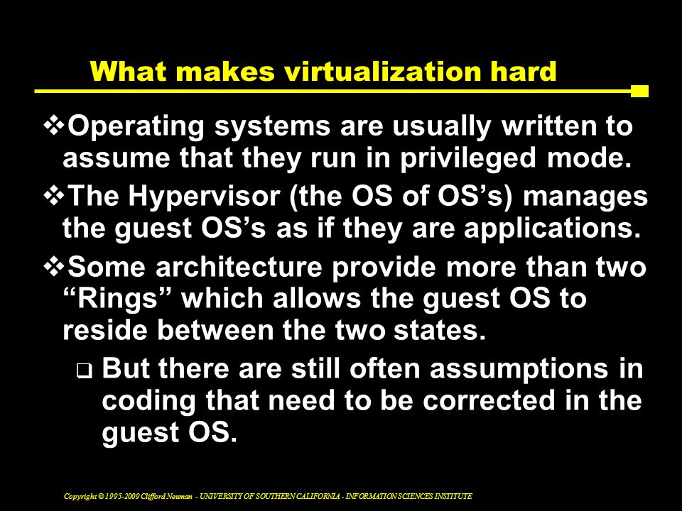 Copyright © Clifford Neuman - UNIVERSITY OF SOUTHERN CALIFORNIA - INFORMATION SCIENCES INSTITUTE What makes virtualization hard  Operating systems are usually written to assume that they run in privileged mode.
