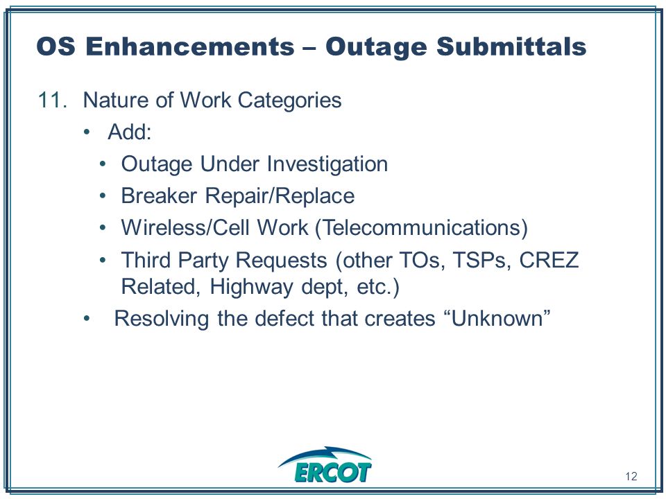 OS Enhancements – Outage Submittals 11.Nature of Work Categories Add: Outage Under Investigation Breaker Repair/Replace Wireless/Cell Work (Telecommunications) Third Party Requests (other TOs, TSPs, CREZ Related, Highway dept, etc.) Resolving the defect that creates Unknown 12