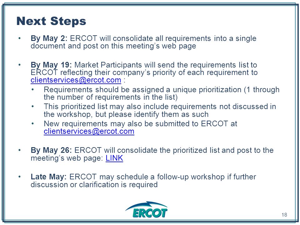Next Steps By May 2: ERCOT will consolidate all requirements into a single document and post on this meeting’s web page By May 19: Market Participants will send the requirements list to ERCOT reflecting their company’s priority of each requirement to : Requirements should be assigned a unique prioritization (1 through the number of requirements in the list) This prioritized list may also include requirements not discussed in the workshop, but please identify them as such New requirements may also be submitted to ERCOT at  By May 26: ERCOT will consolidate the prioritized list and post to the meeting’s web page: LINKLINK Late May: ERCOT may schedule a follow-up workshop if further discussion or clarification is required 18