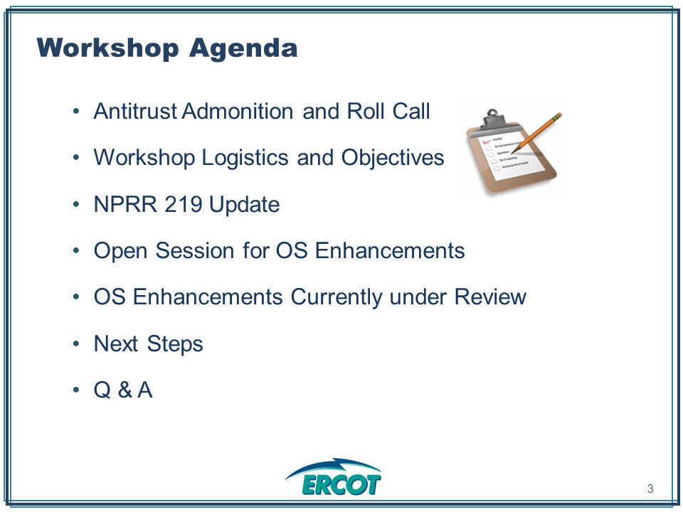 Workshop Agenda Antitrust Admonition and Roll Call Workshop Logistics and Objectives NPRR 219 Update Open Session for OS Enhancements OS Enhancements Currently under Review Next Steps Q & A 3
