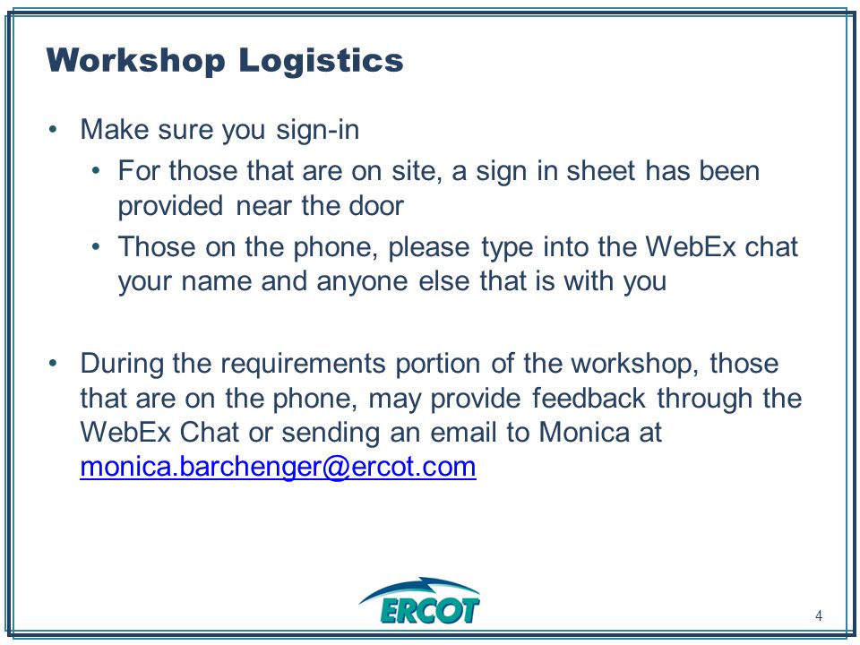 Workshop Logistics Make sure you sign-in For those that are on site, a sign in sheet has been provided near the door Those on the phone, please type into the WebEx chat your name and anyone else that is with you During the requirements portion of the workshop, those that are on the phone, may provide feedback through the WebEx Chat or sending an  to Monica at  4