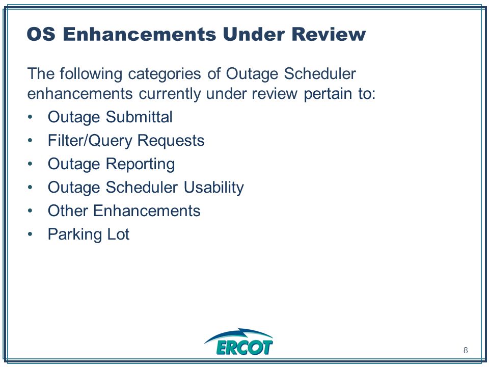 OS Enhancements Under Review The following categories of Outage Scheduler enhancements currently under review pertain to: Outage Submittal Filter/Query Requests Outage Reporting Outage Scheduler Usability Other Enhancements Parking Lot 8