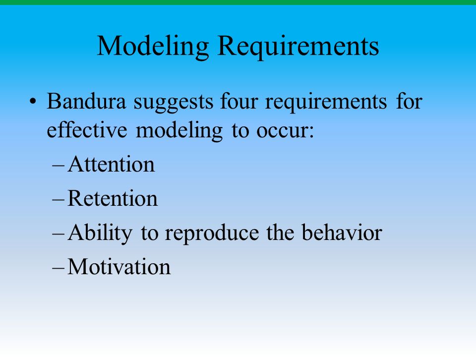 Modeling Requirements Bandura suggests four requirements for effective modeling to occur: –Attention –Retention –Ability to reproduce the behavior –Motivation