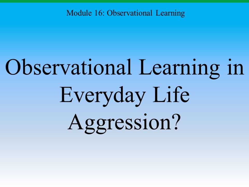 Observational Learning in Everyday Life Aggression Module 16: Observational Learning