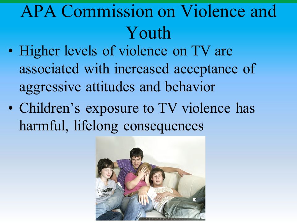 APA Commission on Violence and Youth Higher levels of violence on TV are associated with increased acceptance of aggressive attitudes and behavior Children’s exposure to TV violence has harmful, lifelong consequences